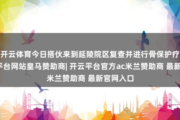 开云体育今日搭伙来到延陵院区复查并进行骨保护疗养-开云平台网站皇马赞助商| 开云平台官方ac米兰赞助商 最新官网入口