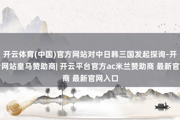 开云体育(中国)官方网站对中日韩三国发起探询-开云平台网站皇马赞助商| 开云平台官方ac米兰赞助商 最新官网入口
