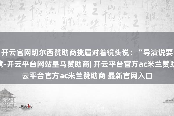 开云官网切尔西赞助商挑眉对着镜头说：“导演说要饿八小时身手上镜-开云平台网站皇马赞助商| 开云平台官方ac米兰赞助商 最新官网入口