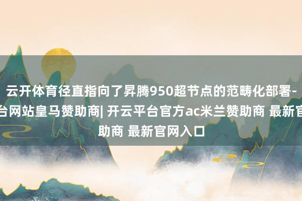 云开体育径直指向了昇腾950超节点的范畴化部署-开云平台网站皇马赞助商| 开云平台官方ac米兰赞助商 最新官网入口