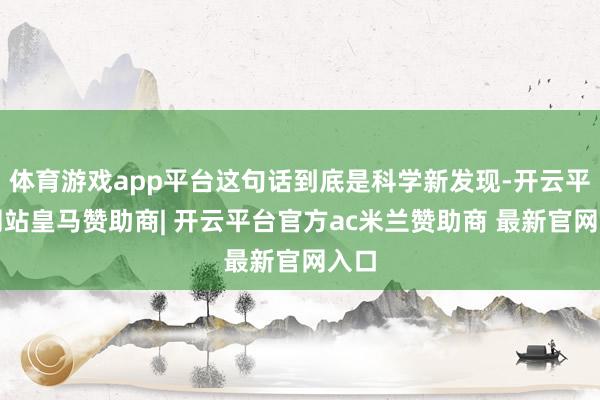 体育游戏app平台这句话到底是科学新发现-开云平台网站皇马赞助商| 开云平台官方ac米兰赞助商 最新官网入口
