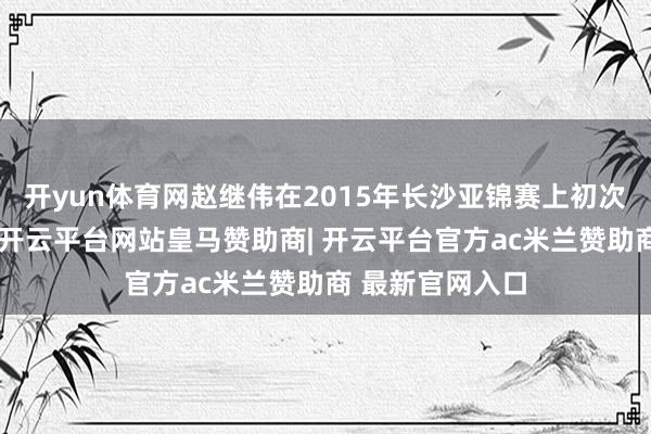 开yun体育网赵继伟在2015年长沙亚锦赛上初次引起公众情绪-开云平台网站皇马赞助商| 开云平台官方ac米兰赞助商 最新官网入口