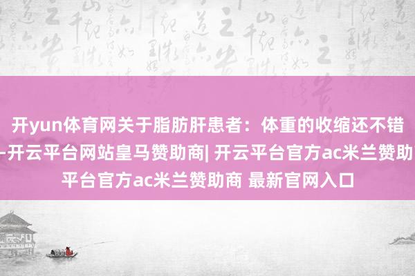 开yun体育网关于脂肪肝患者:体重的收缩还不错匡助改善脂肪肝-开云平台网站皇马赞助商| 开云平台官方ac米兰赞助商 最新官网入口