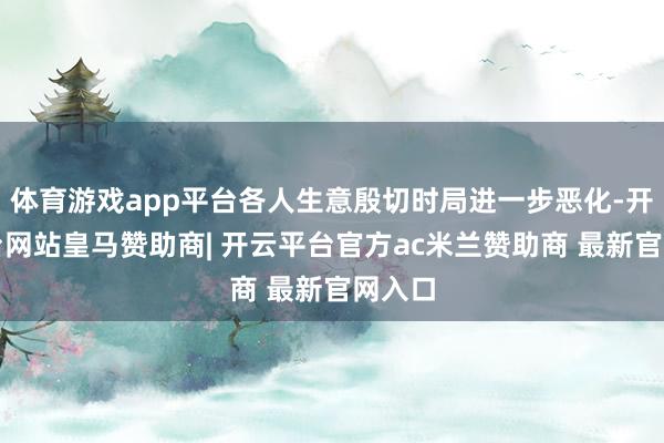 体育游戏app平台各人生意殷切时局进一步恶化-开云平台网站皇马赞助商| 开云平台官方ac米兰赞助商 最新官网入口
