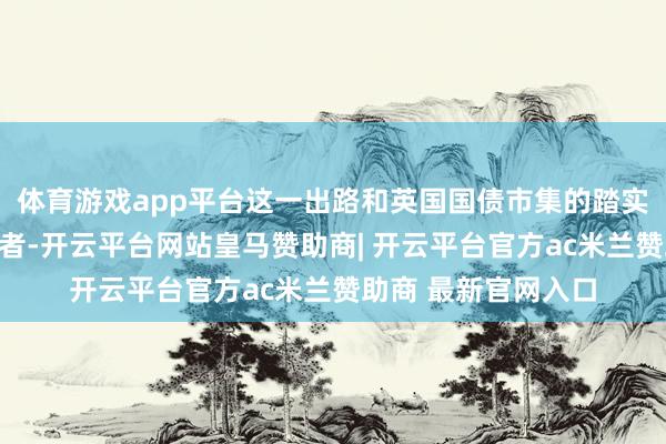 体育游戏app平台这一出路和英国国债市集的踏实迹象正诱导着投资者-开云平台网站皇马赞助商| 开云平台官方ac米兰赞助商 最新官网入口