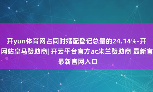 开yun体育网占同时婚配登记总量的24.14%-开云平台网站皇马赞助商| 开云平台官方ac米兰赞助商 最新官网入口