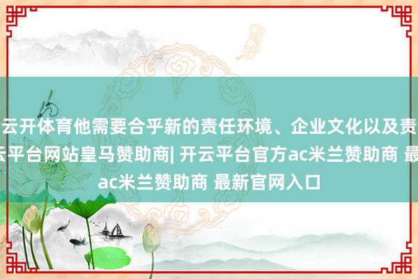 云开体育他需要合乎新的责任环境、企业文化以及责任节拍-开云平台网站皇马赞助商| 开云平台官方ac米兰赞助商 最新官网入口
