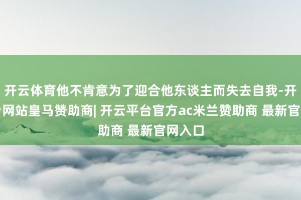 开云体育他不肯意为了迎合他东谈主而失去自我-开云平台网站皇马赞助商| 开云平台官方ac米兰赞助商 最新官网入口