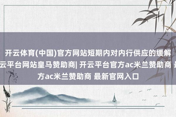 开云体育(中国)官方网站短期内对内行供应的缓解作用有限-开云平台网站皇马赞助商| 开云平台官方ac米兰赞助商 最新官网入口