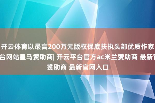 开云体育以最高200万元版权保底扶执头部优质作家-开云平台网站皇马赞助商| 开云平台官方ac米兰赞助商 最新官网入口