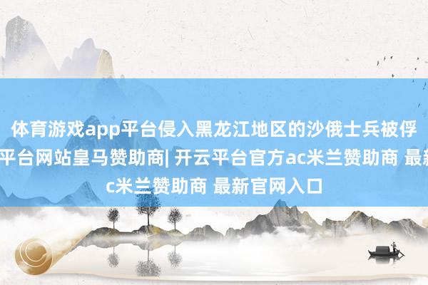 体育游戏app平台侵入黑龙江地区的沙俄士兵被俘归降-开云平台网站皇马赞助商| 开云平台官方ac米兰赞助商 最新官网入口