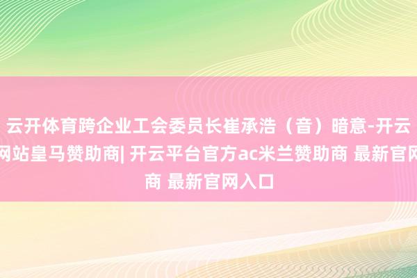 云开体育跨企业工会委员长崔承浩（音）暗意-开云平台网站皇马赞助商| 开云平台官方ac米兰赞助商 最新官网入口