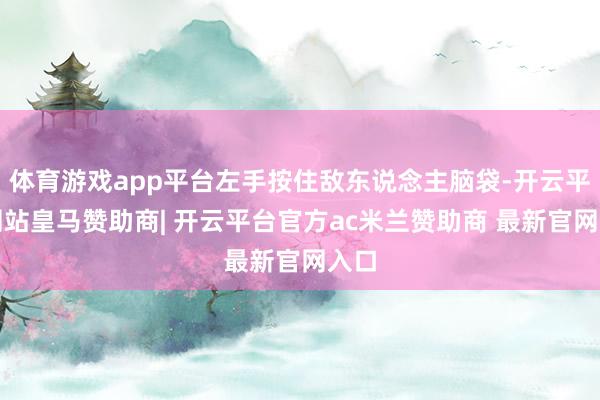 体育游戏app平台左手按住敌东说念主脑袋-开云平台网站皇马赞助商| 开云平台官方ac米兰赞助商 最新官网入口