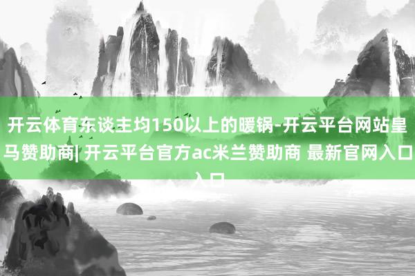 开云体育东谈主均150以上的暖锅-开云平台网站皇马赞助商| 开云平台官方ac米兰赞助商 最新官网入口