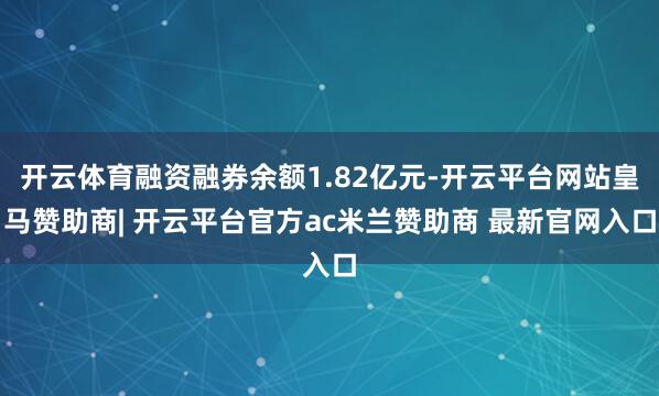 开云体育融资融券余额1.82亿元-开云平台网站皇马赞助商| 开云平台官方ac米兰赞助商 最新官网入口