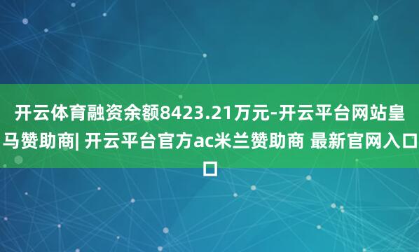 开云体育融资余额8423.21万元-开云平台网站皇马赞助商| 开云平台官方ac米兰赞助商 最新官网入口