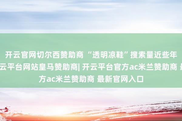 开云官网切尔西赞助商 “透明凉鞋”搜索量近些年同比暴增-开云平台网站皇马赞助商| 开云平台官方ac米兰赞助商 最新官网入口