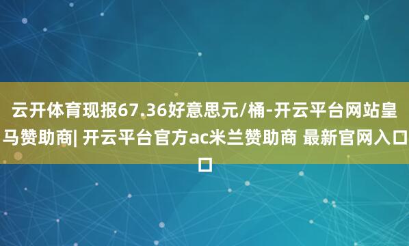 云开体育现报67.36好意思元/桶-开云平台网站皇马赞助商| 开云平台官方ac米兰赞助商 最新官网入口