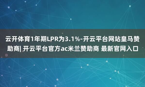 云开体育1年期LPR为3.1%-开云平台网站皇马赞助商| 开云平台官方ac米兰赞助商 最新官网入口