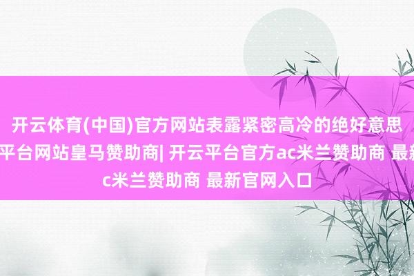 开云体育(中国)官方网站表露紧密高冷的绝好意思形貌-开云平台网站皇马赞助商| 开云平台官方ac米兰赞助商 最新官网入口