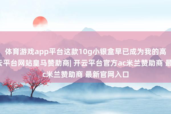 体育游戏app平台这款10g小银盒早已成为我的高明火器-开云平台网站皇马赞助商| 开云平台官方ac米兰赞助商 最新官网入口
