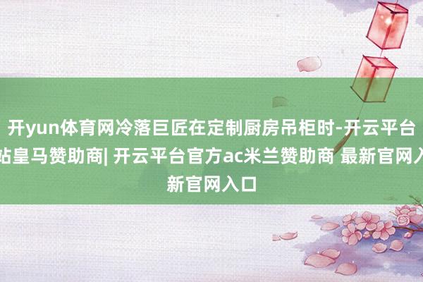 开yun体育网冷落巨匠在定制厨房吊柜时-开云平台网站皇马赞助商| 开云平台官方ac米兰赞助商 最新官网入口