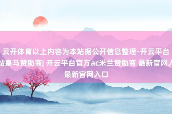 云开体育以上内容为本站据公开信息整理-开云平台网站皇马赞助商| 开云平台官方ac米兰赞助商 最新官网入口