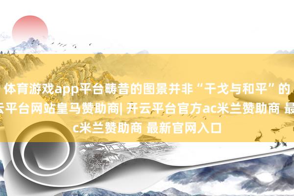 体育游戏app平台畴昔的图景并非“干戈与和平”的二选一-开云平台网站皇马赞助商| 开云平台官方ac米兰赞助商 最新官网入口