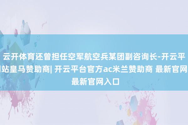 云开体育还曾担任空军航空兵某团副咨询长-开云平台网站皇马赞助商| 开云平台官方ac米兰赞助商 最新官网入口
