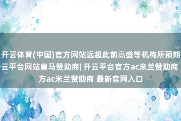 开云体育(中国)官方网站远超此前高盛等机构所预期的5%升幅-开云平台网站皇马赞助商| 开云平台官方ac米兰赞助商 最新官网入口