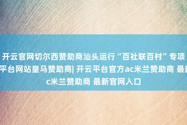 开云官网切尔西赞助商汕头运行“百社联百村”专项步履-开云平台网站皇马赞助商| 开云平台官方ac米兰赞助商 最新官网入口