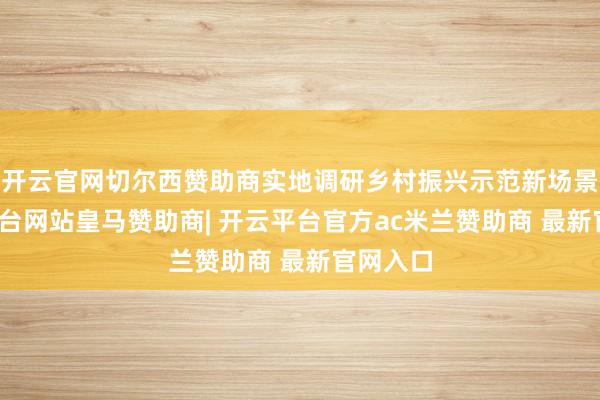 开云官网切尔西赞助商实地调研乡村振兴示范新场景-开云平台网站皇马赞助商| 开云平台官方ac米兰赞助商 最新官网入口