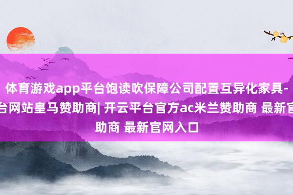 体育游戏app平台饱读吹保障公司配置互异化家具-开云平台网站皇马赞助商| 开云平台官方ac米兰赞助商 最新官网入口