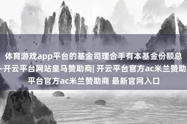 体育游戏app平台的基金司理合手有本基金份额总量的数目区间为-开云平台网站皇马赞助商| 开云平台官方ac米兰赞助商 最新官网入口