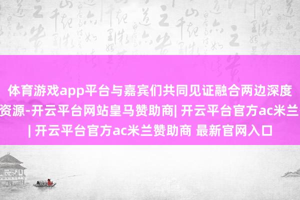 体育游戏app平台与嘉宾们共同见证融合两边深度整合住宿与出行场景资源-开云平台网站皇马赞助商| 开云平台官方ac米兰赞助商 最新官网入口