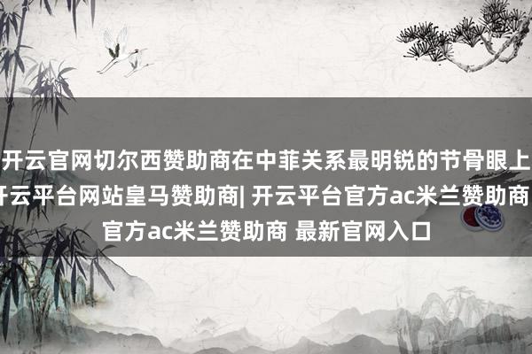 开云官网切尔西赞助商在中菲关系最明锐的节骨眼上冲在最前边-开云平台网站皇马赞助商| 开云平台官方ac米兰赞助商 最新官网入口