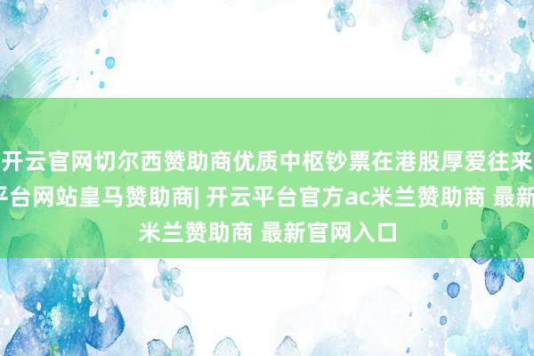 开云官网切尔西赞助商优质中枢钞票在港股厚爱往来后-开云平台网站皇马赞助商| 开云平台官方ac米兰赞助商 最新官网入口