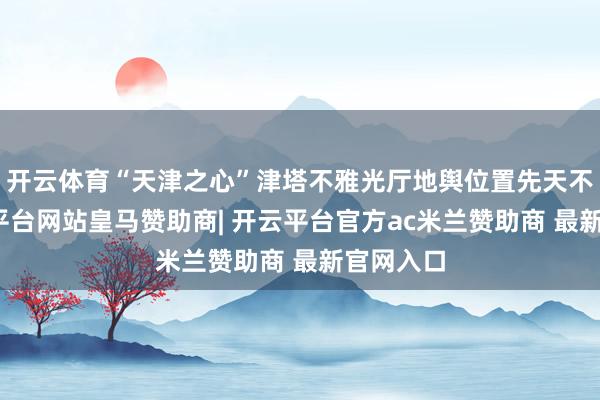 开云体育“天津之心”津塔不雅光厅地舆位置先天不足-开云平台网站皇马赞助商| 开云平台官方ac米兰赞助商 最新官网入口