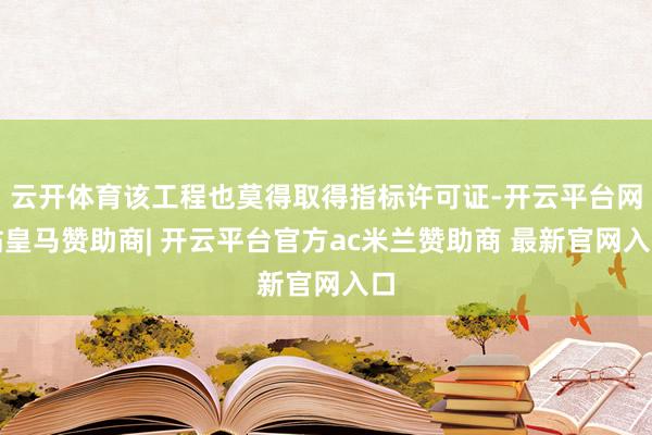 云开体育该工程也莫得取得指标许可证-开云平台网站皇马赞助商| 开云平台官方ac米兰赞助商 最新官网入口