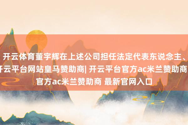 开云体育董宇辉在上述公司担任法定代表东说念主、董事等职务-开云平台网站皇马赞助商| 开云平台官方ac米兰赞助商 最新官网入口