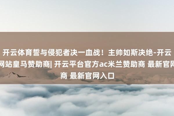 开云体育誓与侵犯者决一血战！主帅如斯决绝-开云平台网站皇马赞助商| 开云平台官方ac米兰赞助商 最新官网入口