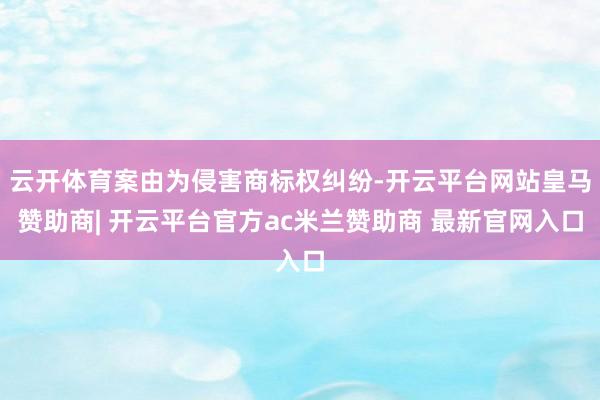 云开体育案由为侵害商标权纠纷-开云平台网站皇马赞助商| 开云平台官方ac米兰赞助商 最新官网入口