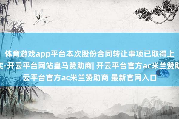 体育游戏app平台本次股份合同转让事项已取得上交所的合规性证实-开云平台网站皇马赞助商| 开云平台官方ac米兰赞助商 最新官网入口