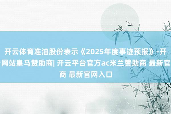 开云体育准油股份表示《2025年度事迹预报》-开云平台网站皇马赞助商| 开云平台官方ac米兰赞助商 最新官网入口