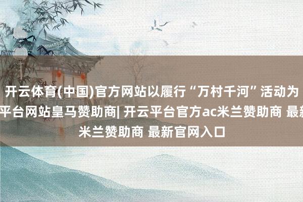 开云体育(中国)官方网站以履行“万村千河”活动为牵引-开云平台网站皇马赞助商| 开云平台官方ac米兰赞助商 最新官网入口