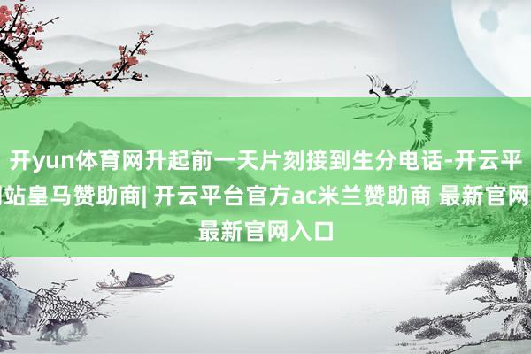 开yun体育网升起前一天片刻接到生分电话-开云平台网站皇马赞助商| 开云平台官方ac米兰赞助商 最新官网入口