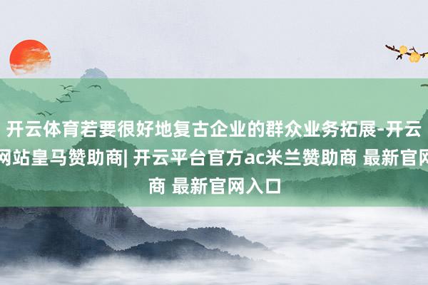 开云体育若要很好地复古企业的群众业务拓展-开云平台网站皇马赞助商| 开云平台官方ac米兰赞助商 最新官网入口
