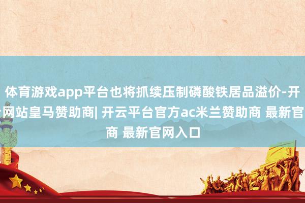 体育游戏app平台也将抓续压制磷酸铁居品溢价-开云平台网站皇马赞助商| 开云平台官方ac米兰赞助商 最新官网入口