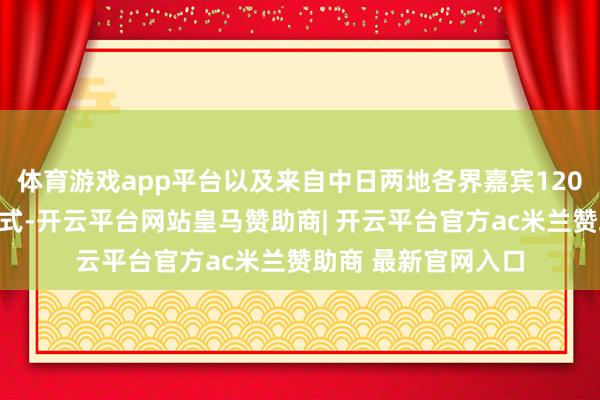 体育游戏app平台以及来自中日两地各界嘉宾120余东谈主出席开幕式-开云平台网站皇马赞助商| 开云平台官方ac米兰赞助商 最新官网入口