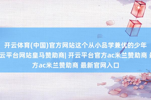 开云体育(中国)官方网站这个从小品学兼优的少年不会猜测-开云平台网站皇马赞助商| 开云平台官方ac米兰赞助商 最新官网入口